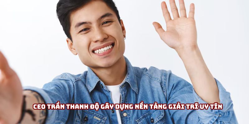 Ceo Trần Thanh Độ gây dựng nền tảng giải trí uy tín